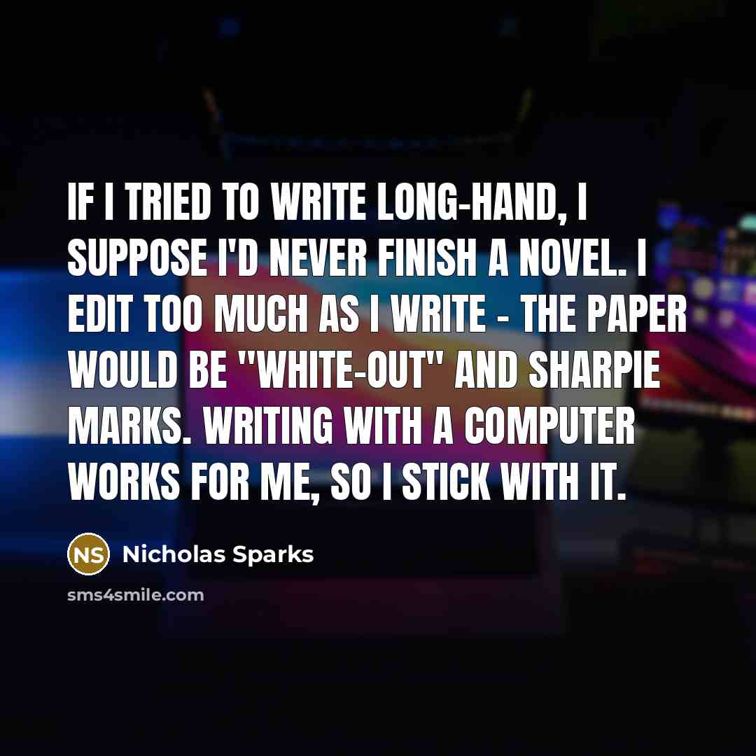 “If I tried to write long-hand, I suppose I'd never finish a novel. I edit too much as I write - the paper would be "white-out" and sharpie marks. Writing with a computer works for me, so I stick with it.” quote by Nicholas Sparks