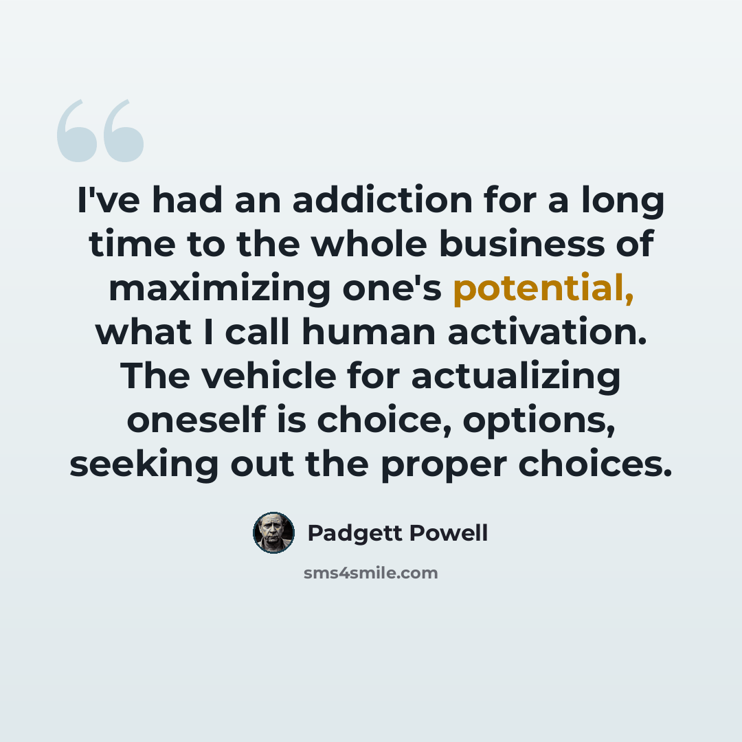 “I've had an addiction for a long time to the whole business of maximizing one's potential, what I call human activation. The vehicle for actualizing oneself is choice, options, seeking out the proper choices.” quote by Padgett Powell