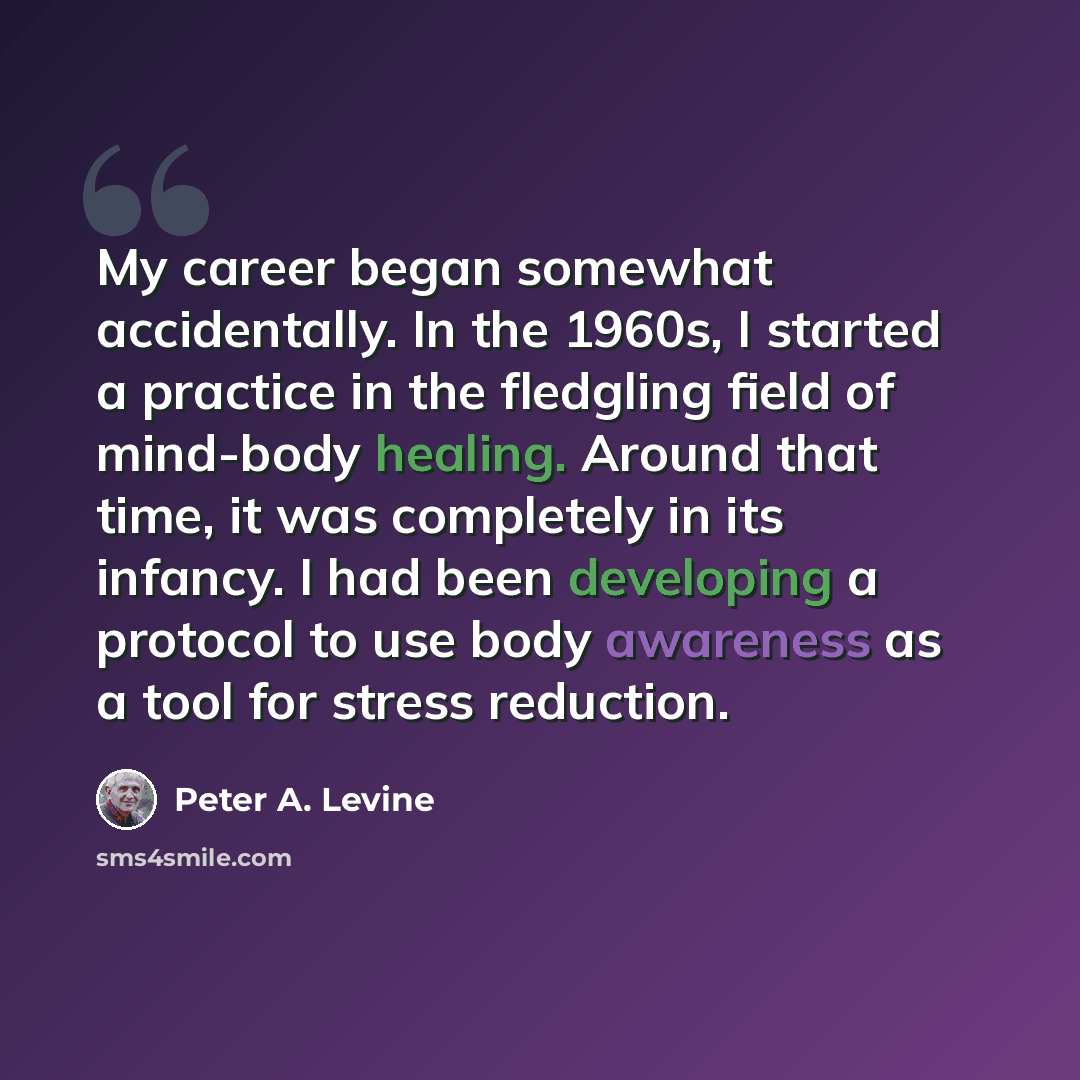 “My career began somewhat accidentally. In the 1960s, I started a practice in the fledgling field of mind-body healing. Around that time, it was completely in its infancy. I had been developing a protocol to use body awareness as a tool for stress reduction.” quote by Peter A. Levine