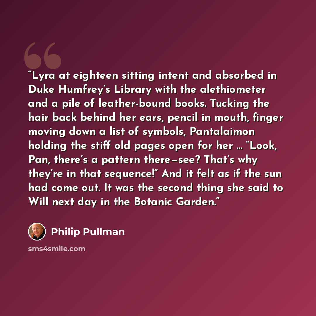 “Lyra at eighteen sitting intent and absorbed in Duke Humfrey’s Library with the alethiometer and a pile of leather-bound books. Tucking the hair back behind her ears, pencil in mouth, finger moving down a list of symbols, Pantalaimon holding the stiff old pages open for her … “Look, Pan, there’s a…” quote by Philip Pullman