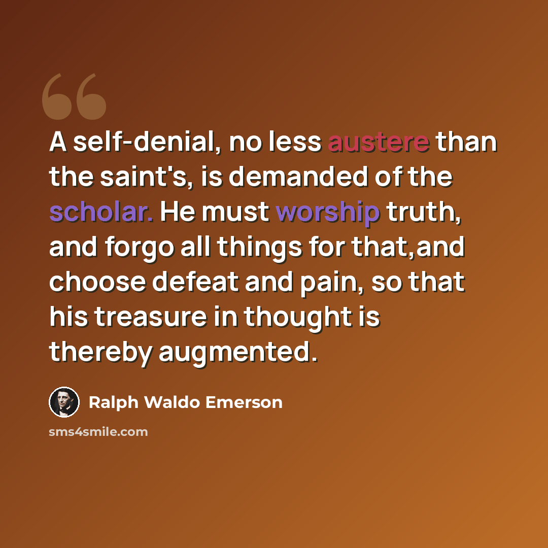 “A self-denial, no less austere than the saint's, is demanded of the scholar. He must worship truth, and forgo all things for that,and choose defeat and pain, so that his treasure in thought is thereby augmented.” quote by Ralph Waldo Emerson