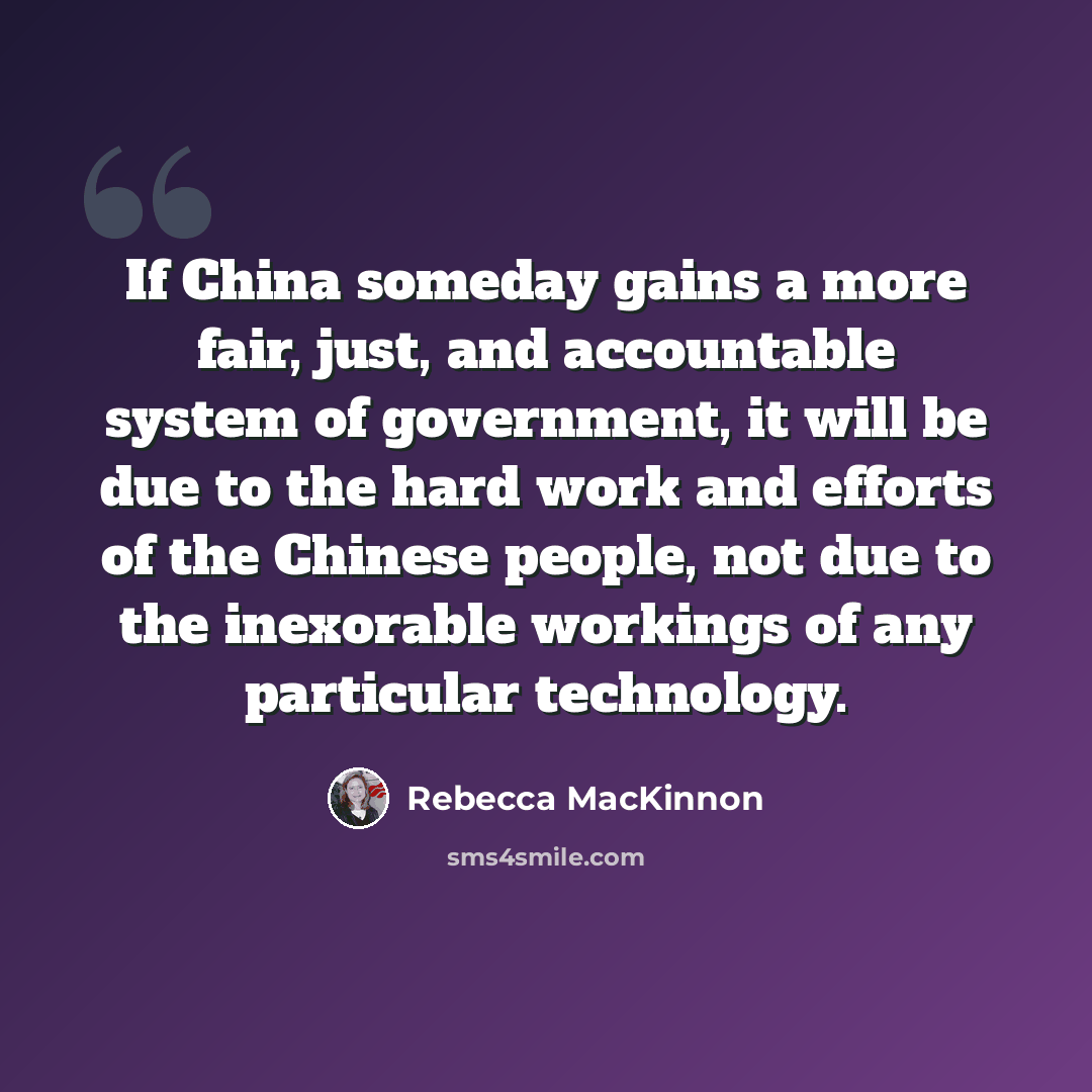 “If China someday gains a more fair, just, and accountable system of government, it will be due to the hard work and efforts of the Chinese people, not due to the inexorable workings of any particular technology.” quote by Rebecca MacKinnon