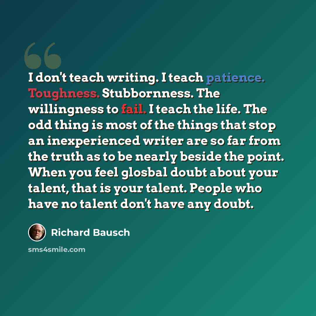 “I don't teach writing. I teach patience. Toughness. Stubbornness. The willingness to fail. I teach the life. The odd thing is most of the things that stop an inexperienced writer are so far from the truth as to be nearly beside the point. When you feel glosbal doubt about your talent, that is your…” quote by Richard Bausch