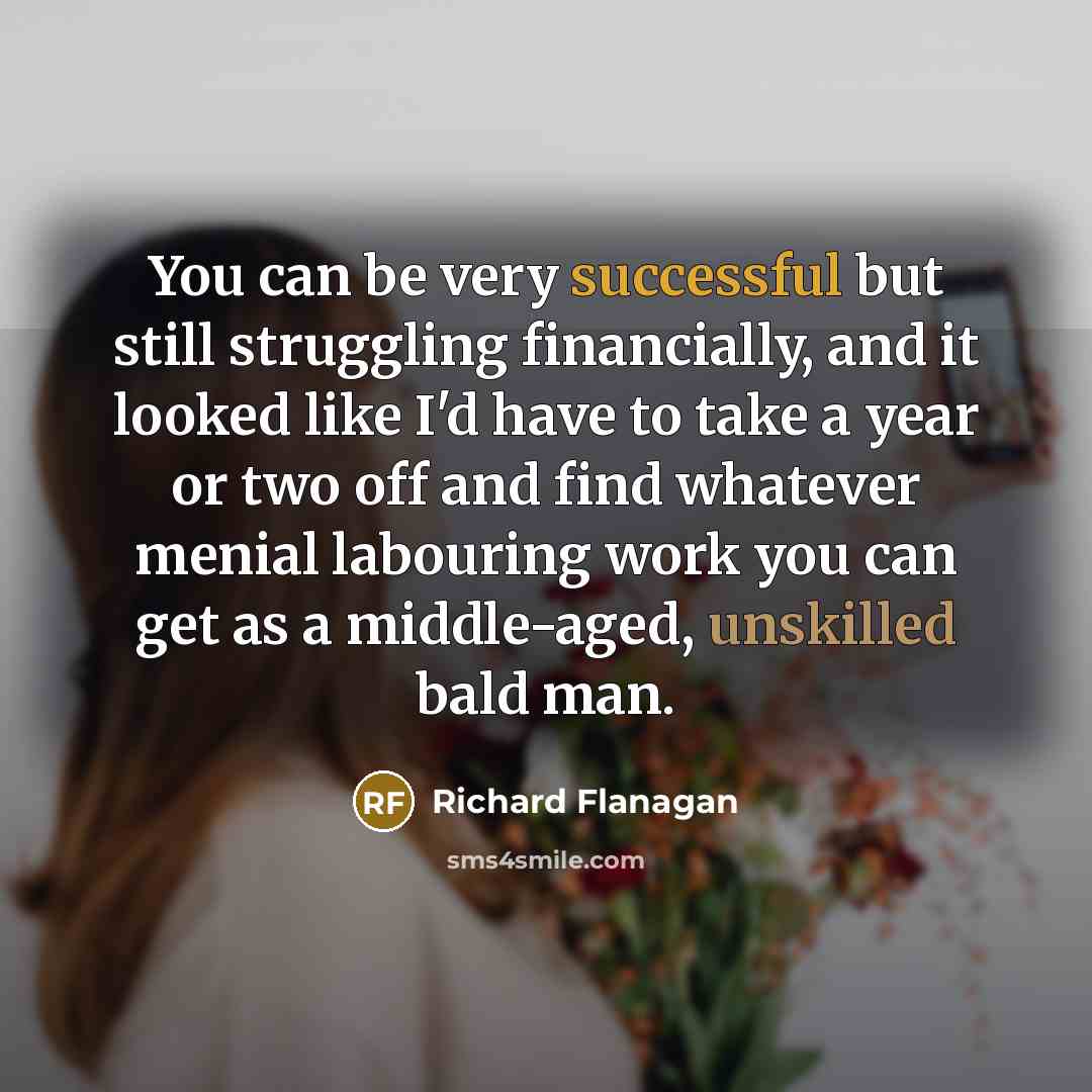 “You can be very successful but still struggling financially, and it looked like I'd have to take a year or two off and find whatever menial labouring work you can get as a middle-aged, unskilled bald man.” quote by Richard Flanagan