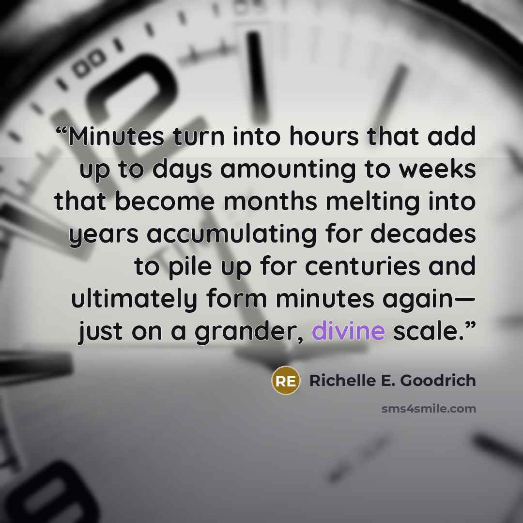 “Minutes turn into hours that add up to days amounting to weeks that become months melting into years accumulating for decades to pile up for centuries and ultimately form minutes again― just on a grander, divine scale.” quote by Richelle E. Goodrich