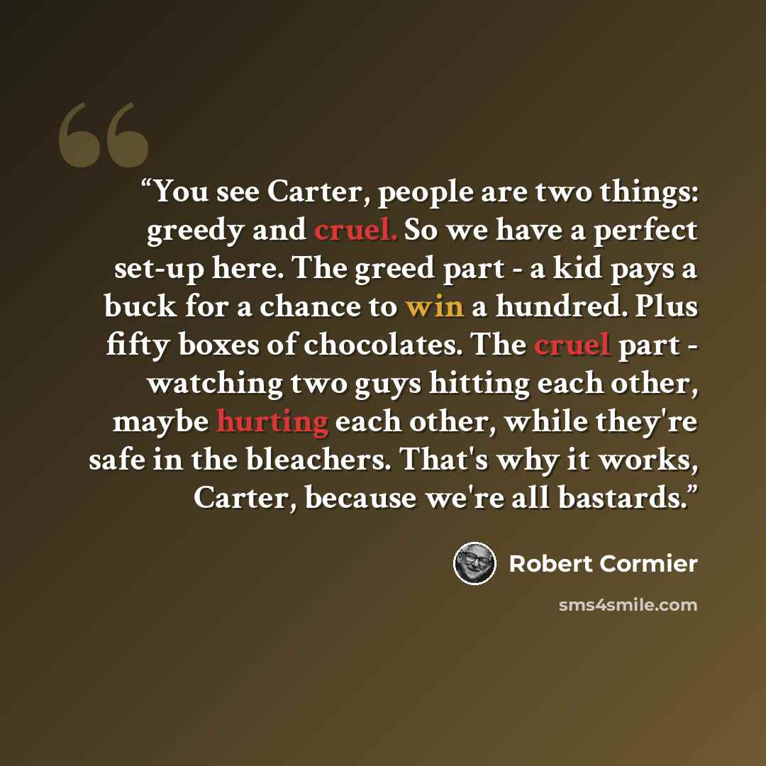 “You see Carter, people are two things: greedy and cruel. So we have a perfect set-up here. The greed part - a kid pays a buck for a chance to win a hundred. Plus fifty boxes of chocolates. The cruel part - watching two guys hitting each other, maybe hurting each other, while they're safe in the…” quote by Robert Cormier