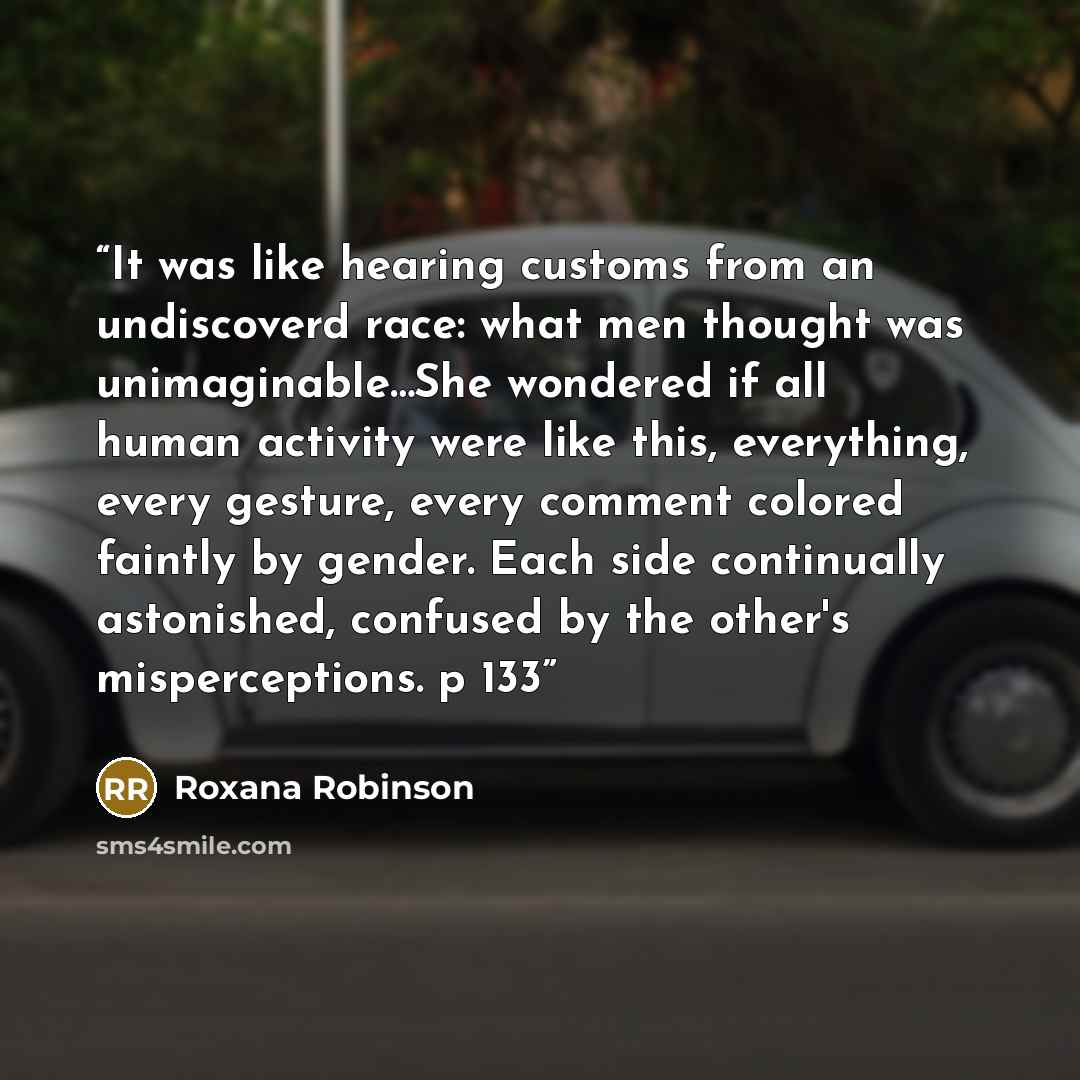 “It was like hearing customs from an undiscoverd race: what men thought was unimaginable…She wondered if all human activity were like this, everything, every gesture, every comment colored faintly by gender. Each side continually astonished, confused by the other's misperceptions. p 133” quote by Roxana Robinson