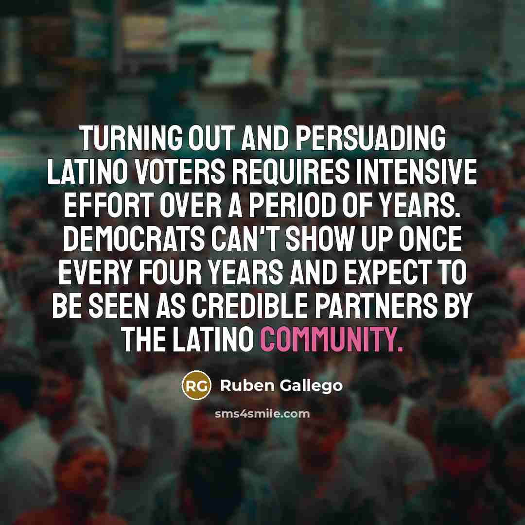 “Turning out and persuading Latino voters requires intensive effort over a period of years. Democrats can't show up once every four years and expect to be seen as credible partners by the Latino community.” quote by Ruben Gallego