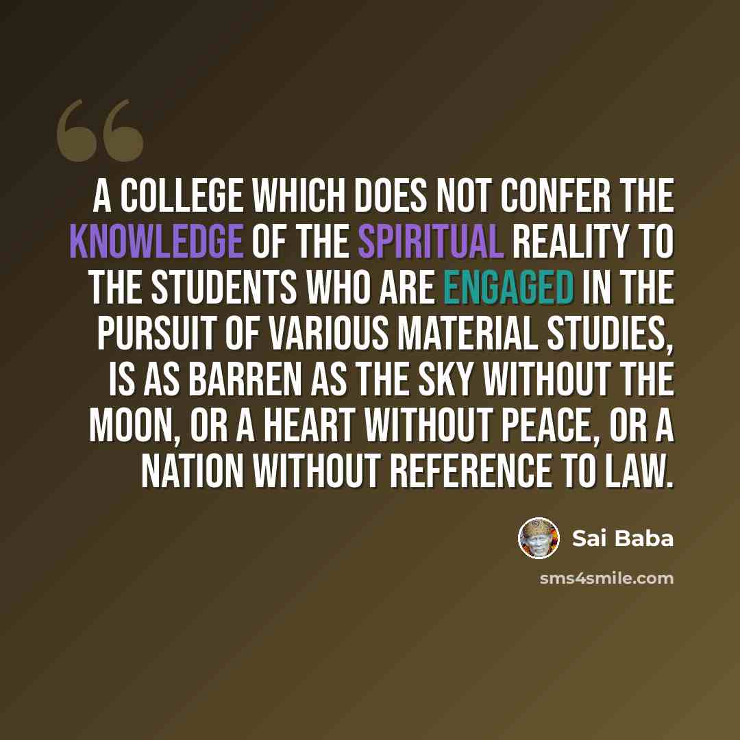 “A college which does not confer the knowledge of the Spiritual Reality to the students who are engaged in the pursuit of various material studies, is as barren as the sky without the moon, or a heart without peace, or a nation without reference to law.” quote by Sai Baba