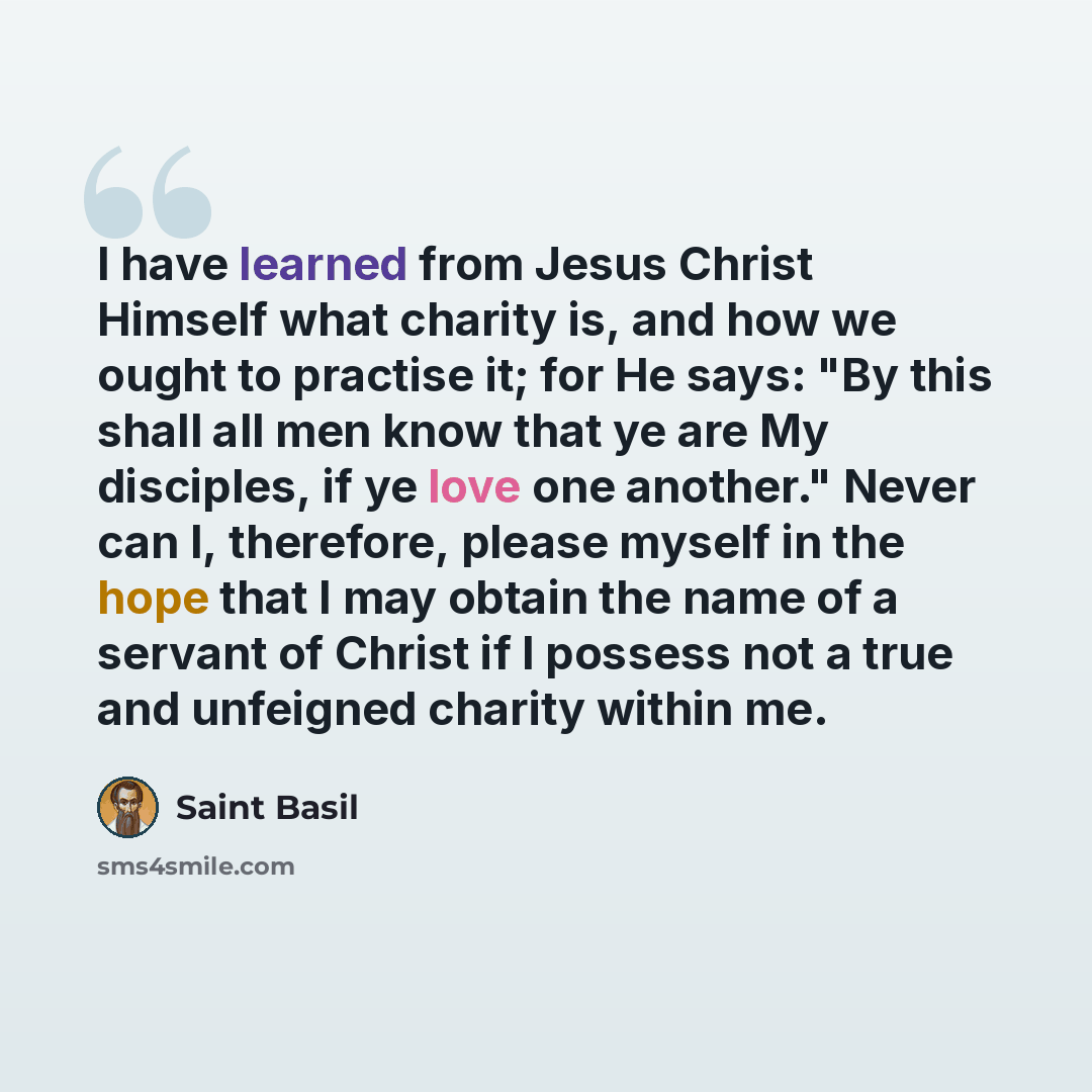 “I have learned from Jesus Christ Himself what charity is, and how we ought to practise it; for He says: "By this shall all men know that ye are My disciples, if ye love one another." Never can I, therefore, please myself in the hope that I may obtain the name of a servant of Christ if I possess…” quote by Saint Basil