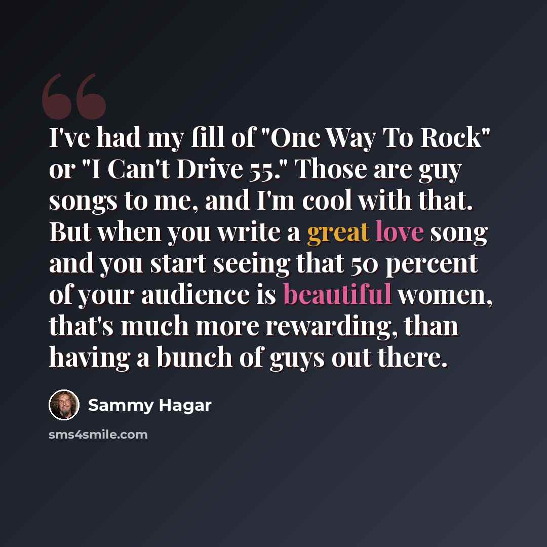 “I've had my fill of "One Way To Rock" or "I Can't Drive 55." Those are guy songs to me, and I'm cool with that. But when you write a great love song and you start seeing that 50 percent of your audience is beautiful women, that's much more rewarding, than having a bunch of guys out there.” quote by Sammy Hagar