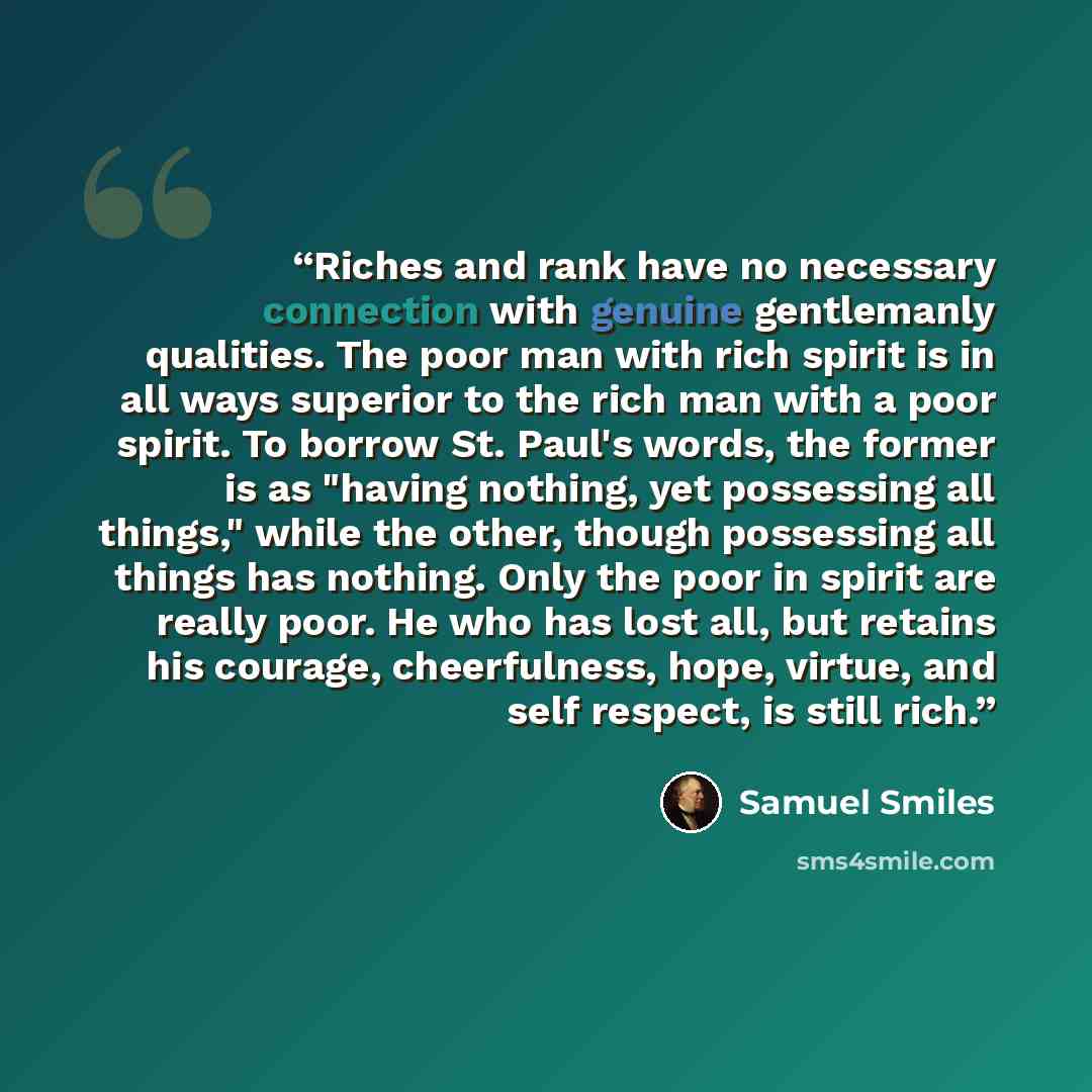 “Riches and rank have no necessary connection with genuine gentlemanly qualities. The poor man with rich spirit is in all ways superior to the rich man with a poor spirit. To borrow St. Paul's words, the former is as "having nothing, yet possessing all things," while the other, though possessing…” quote by Samuel Smiles