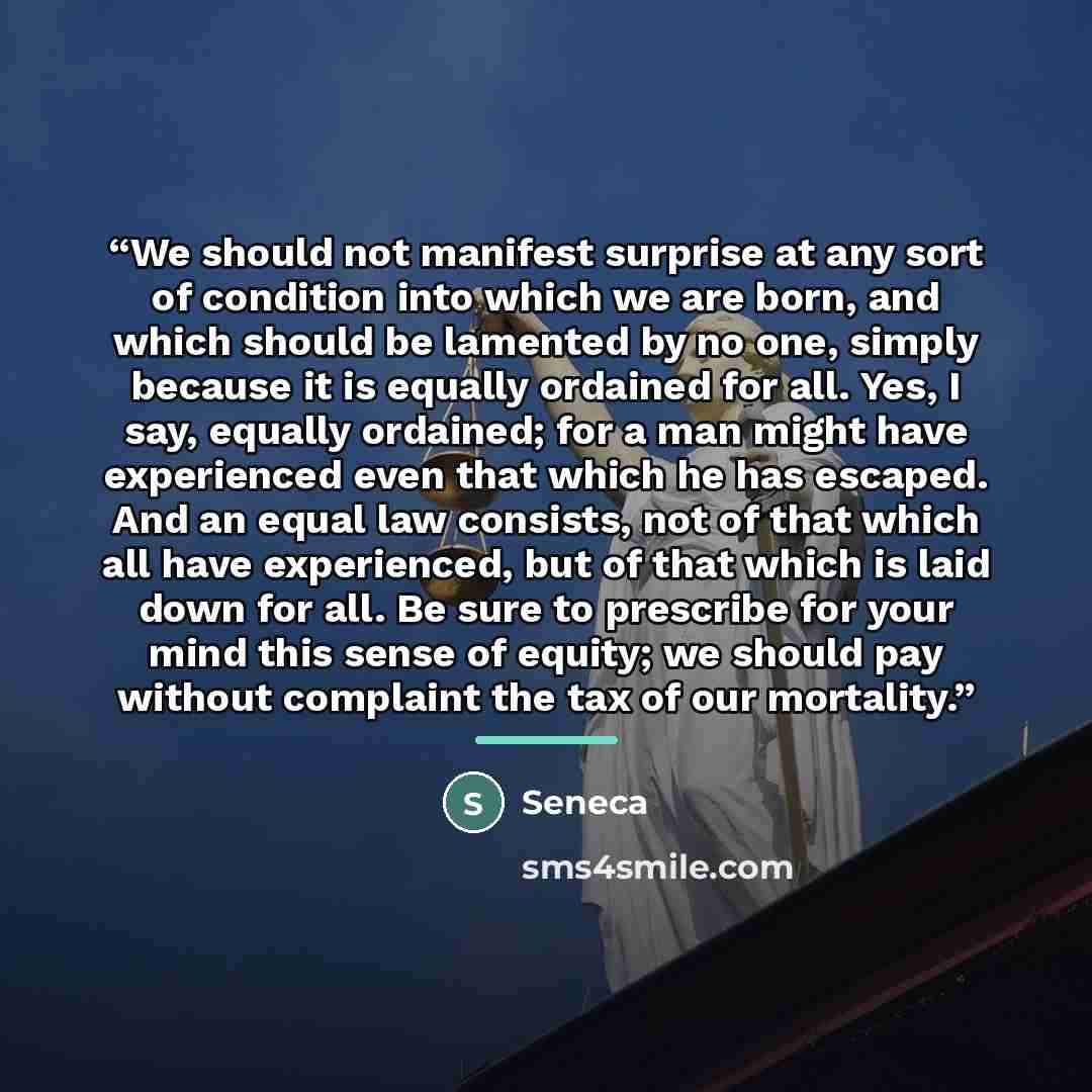 “We should not manifest surprise at any sort of condition into which we are born, and which should be lamented by no one, simply because it is equally ordained for all. Yes, I say, equally ordained; for a man might have experienced even that which he has escaped. And an equal law consists, not of…” quote by Seneca