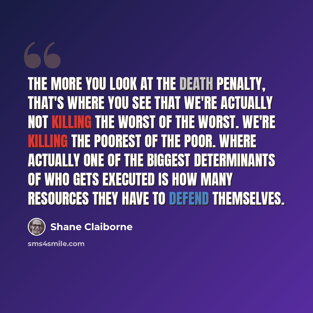 “The more you look at the death penalty, that's where you see that we're actually not killing the worst of the worst. We're killing the poorest of the poor. Where actually one of the biggest determinants of who gets executed is how many resources they have to defend themselves.” quote by Shane Claiborne