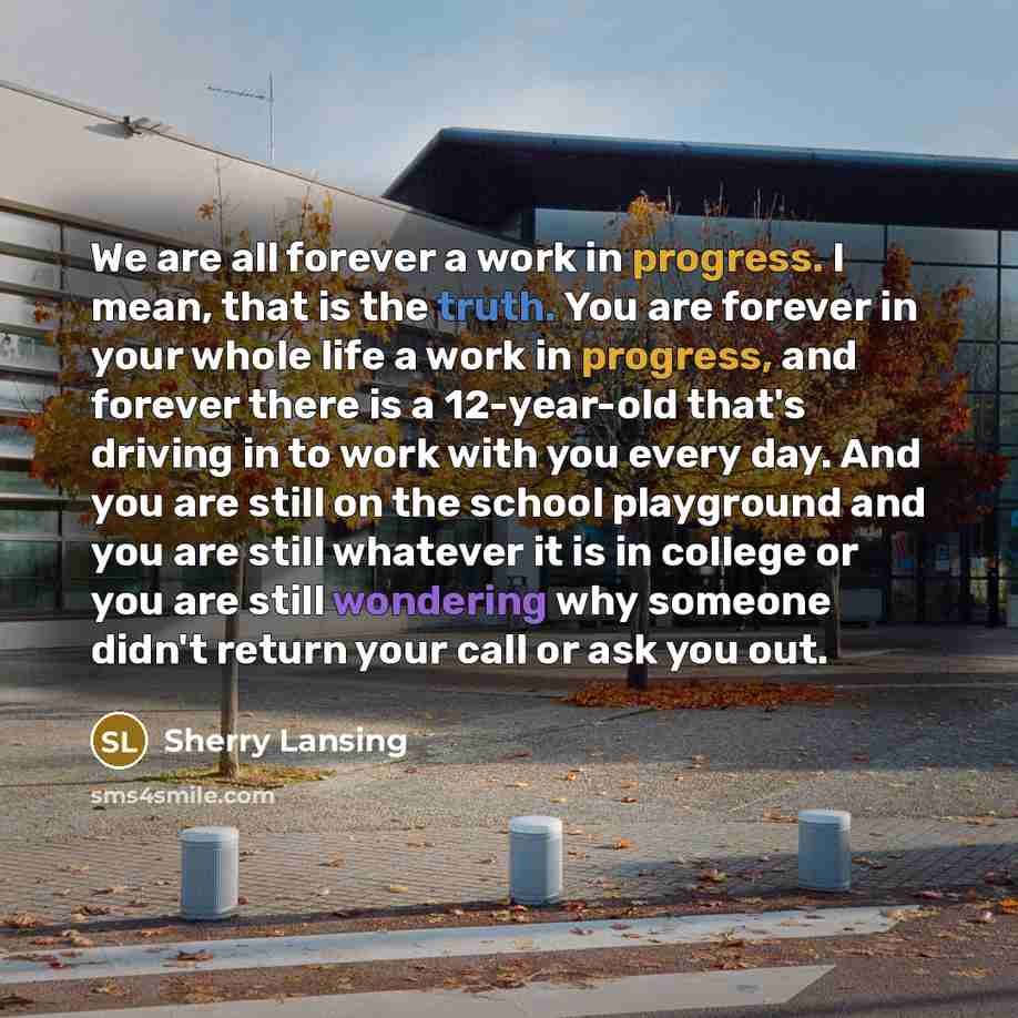 “We are all forever a work in progress. I mean, that is the truth. You are forever in your whole life a work in progress, and forever there is a 12-year-old that's driving in to work with you every day. And you are still on the school playground and you are still whatever it is in college or you…” quote by Sherry Lansing