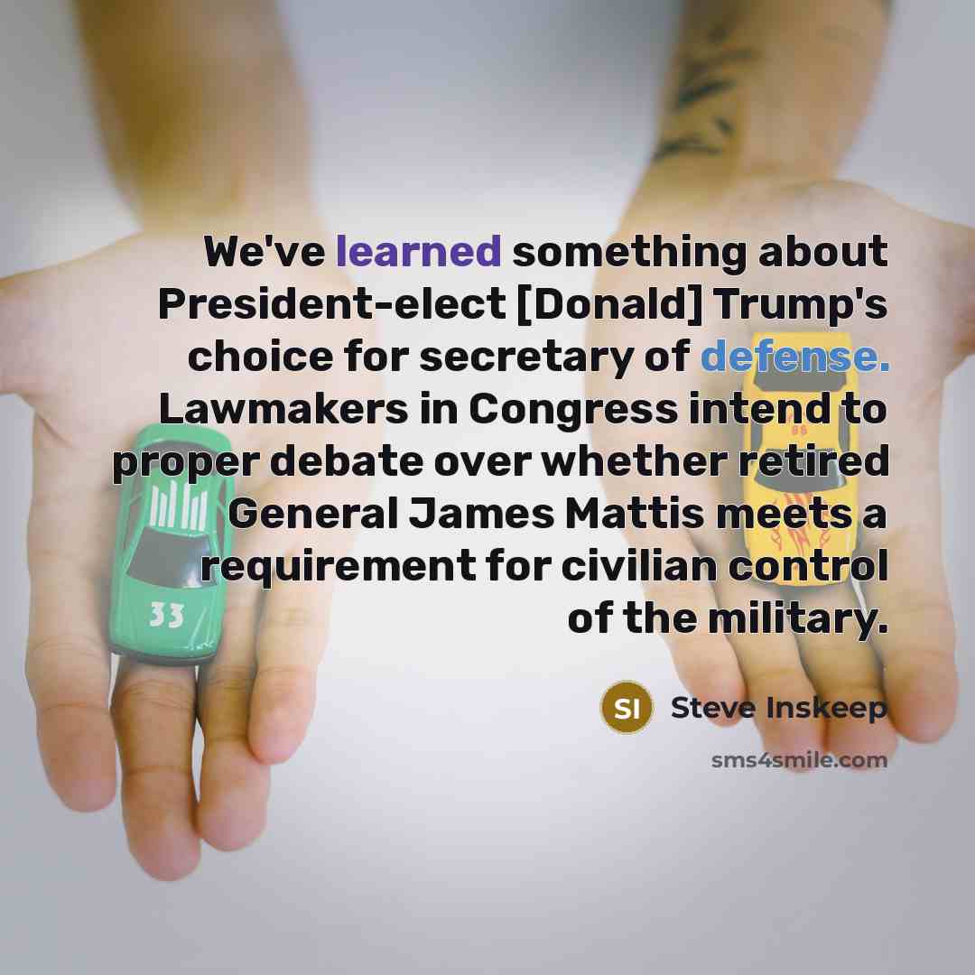 “We've learned something about President-elect [Donald] Trump's choice for secretary of defense. Lawmakers in Congress intend to proper debate over whether retired General James Mattis meets a requirement for civilian control of the military.” quote by Steve Inskeep