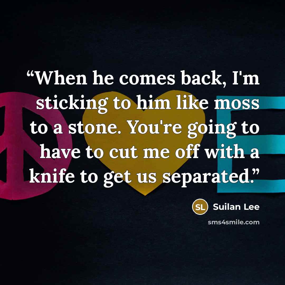 “When he comes back, I'm sticking to him like moss to a stone. You're going to have to cut me off with a knife to get us separated.” quote by Suilan Lee