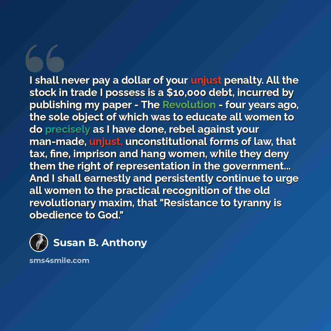 “I shall never pay a dollar of your unjust penalty. All the stock in trade I possess is a $10,000 debt, incurred by publishing my paper - The Revolution - four years ago, the sole object of which was to educate all women to do precisely as I have done, rebel against your man-made, unjust…” quote by Susan B. Anthony