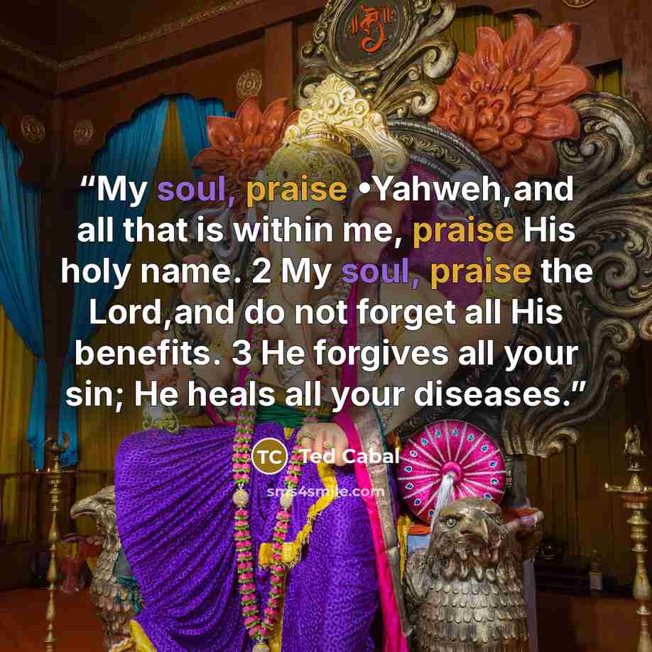 “My soul, praise •Yahweh,and all that is within me, praise His holy name. 2 My soul, praise the Lord,and do not forget all His benefits. 3 He forgives all your sin; He heals all your diseases.” quote by Ted Cabal