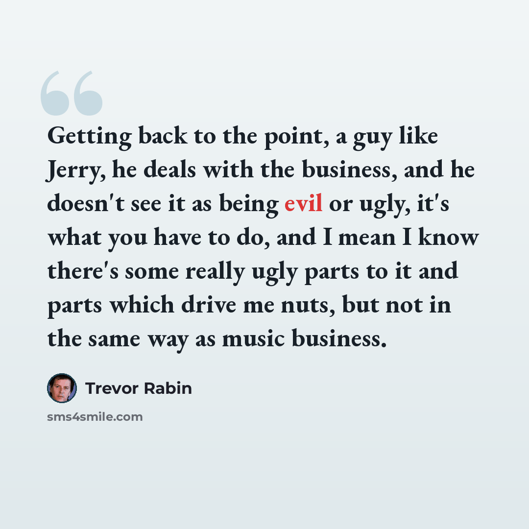 “Getting back to the point, a guy like Jerry, he deals with the business, and he doesn't see it as being evil or ugly, it's what you have to do, and I mean I know there's some really ugly parts to it and parts which drive me nuts, but not in the same way as music business.” quote by Trevor Rabin