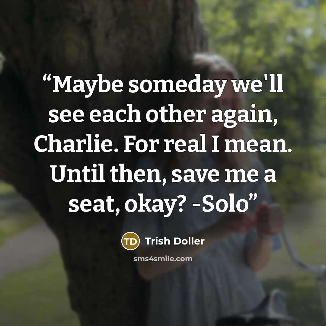 “Maybe someday we'll see each other again, Charlie. For real I mean. Until then, save me a seat, okay? -Solo” quote by Trish Doller
