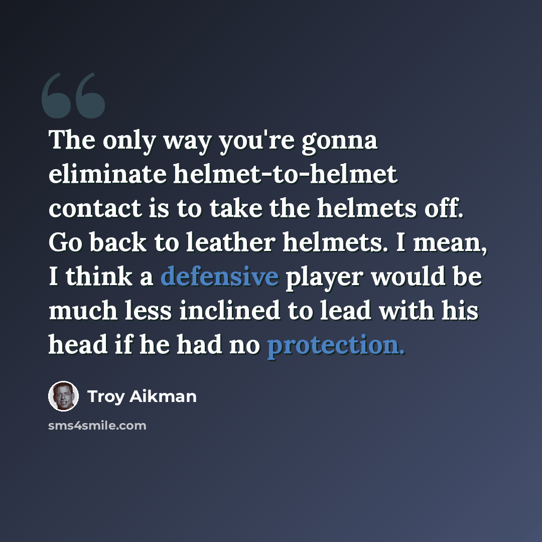 “The only way you're gonna eliminate helmet-to-helmet contact is to take the helmets off. Go back to leather helmets. I mean, I think a defensive player would be much less inclined to lead with his head if he had no protection.” quote by Troy Aikman