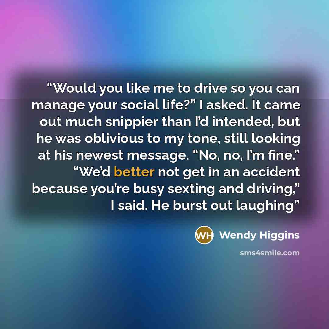 “Would you like me to drive so you can manage your social life?” I asked. It came out much snippier than I’d intended, but he was oblivious to my tone, still looking at his newest message. “No, no, I’m fine.” “We’d better not get in an accident because you’re busy sexting and driving,” I said. He…” quote by Wendy Higgins