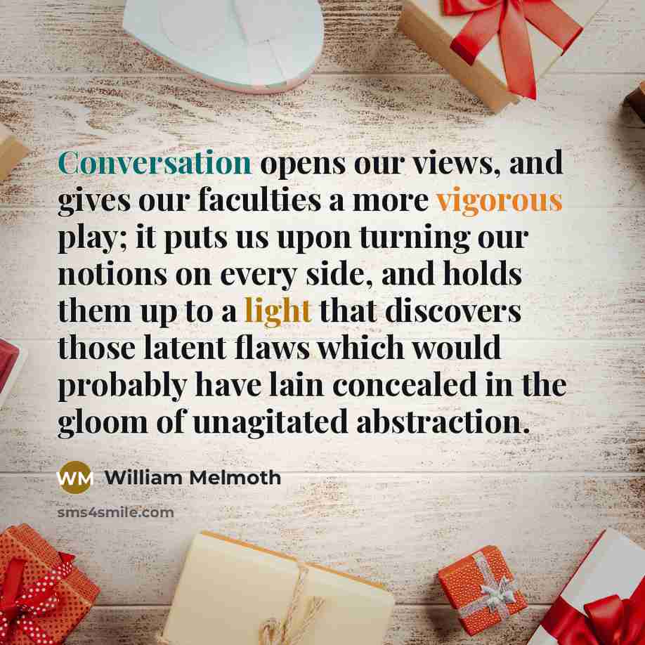 “Conversation opens our views, and gives our faculties a more vigorous play; it puts us upon turning our notions on every side, and holds them up to a light that discovers those latent flaws which would probably have lain concealed in the gloom of unagitated abstraction.” quote by William Melmoth