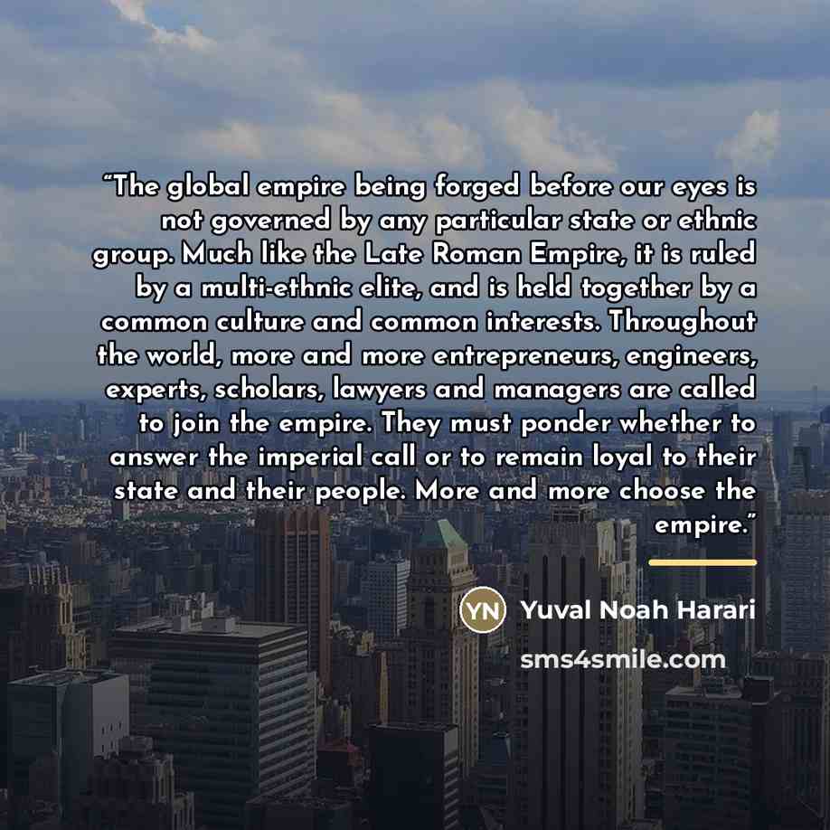 “The global empire being forged before our eyes is not governed by any particular state or ethnic group. Much like the Late Roman Empire, it is ruled by a multi-ethnic elite, and is held together by a common culture and common interests. Throughout the world, more and more entrepreneurs, engineers…” quote by Yuval Noah Harari