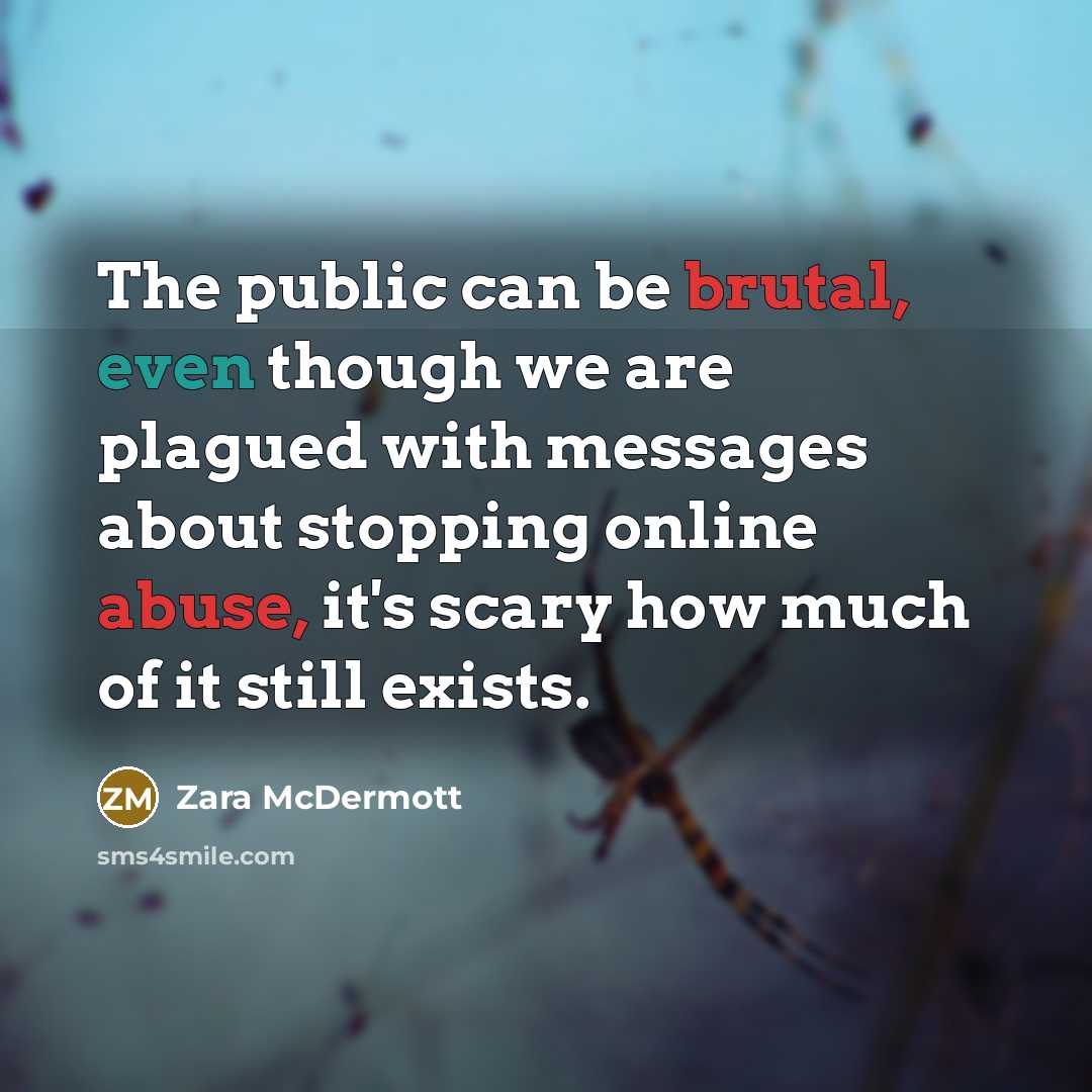 “The public can be brutal, even though we are plagued with messages about stopping online abuse, it's scary how much of it still exists.” quote by Zara McDermott