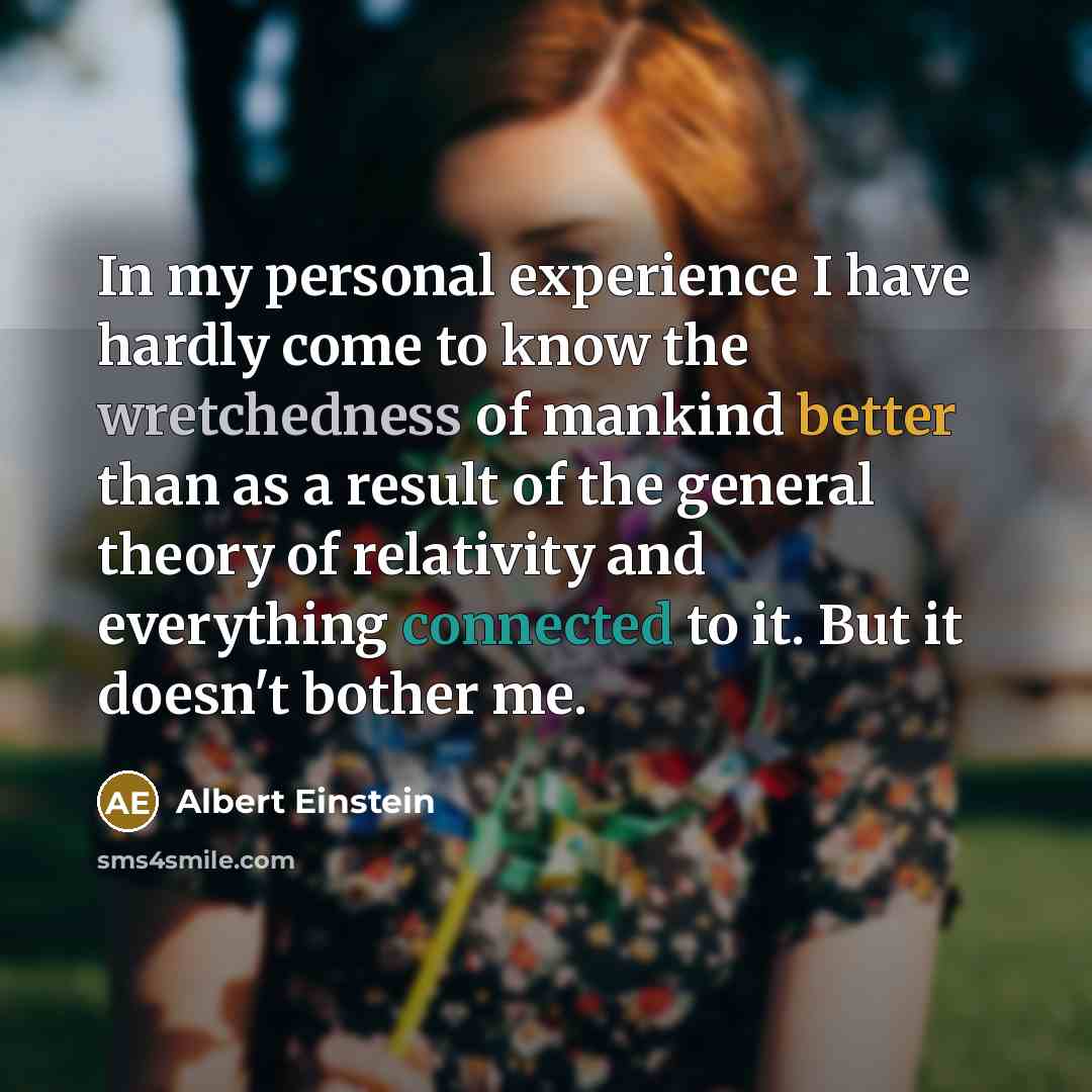 “In my personal experience I have hardly come to know the wretchedness of mankind better than as a result of the general theory of relativity and everything connected to it. But it doesn't bother me.” quote by Albert Einstein