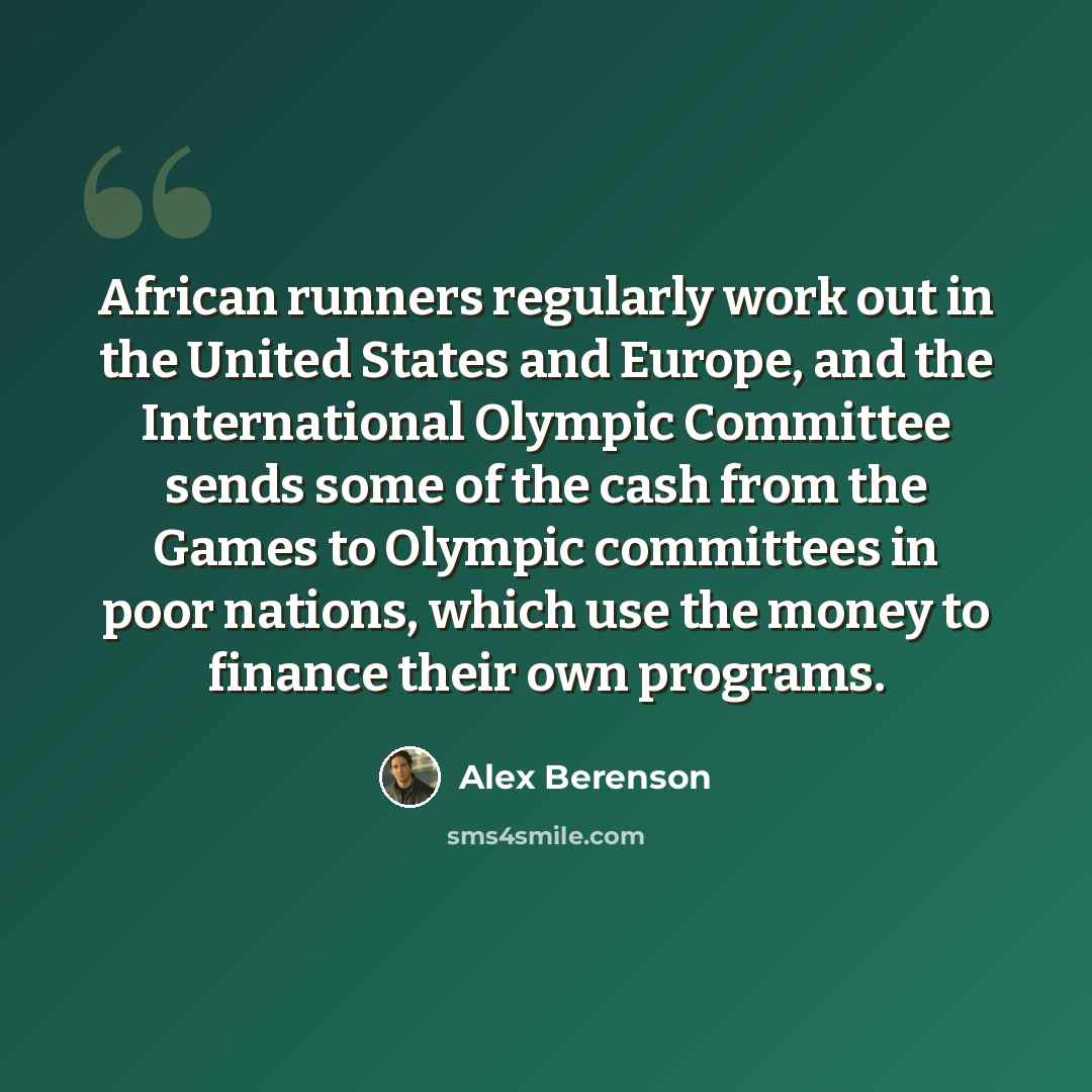 “African runners regularly work out in the United States and Europe, and the International Olympic Committee sends some of the cash from the Games to Olympic committees in poor nations, which use the money to finance their own programs.” quote by Alex Berenson