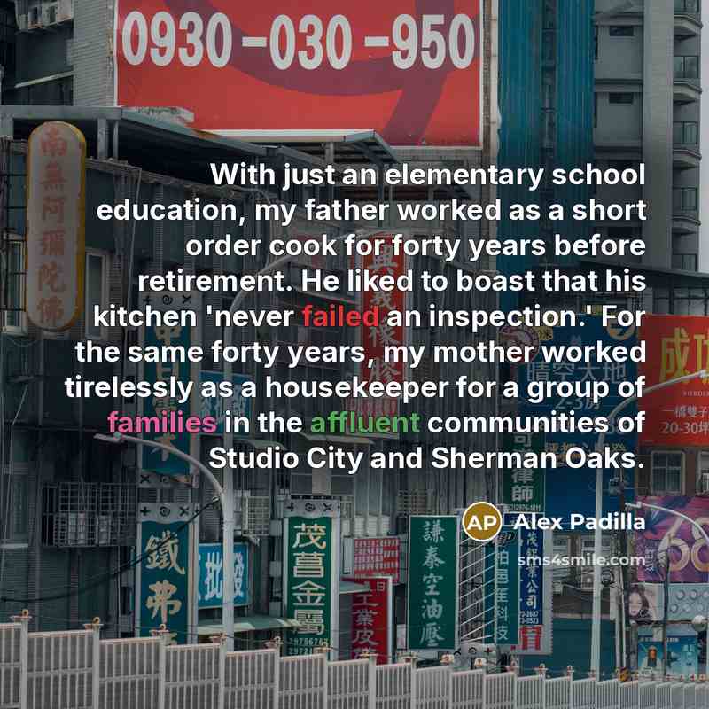 “With just an elementary school education, my father worked as a short order cook for forty years before retirement. He liked to boast that his kitchen 'never failed an inspection.' For the same forty years, my mother worked tirelessly as a housekeeper for a group of families in the affluent…” quote by Alex Padilla