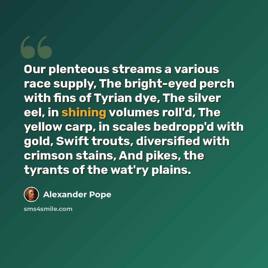“Our plenteous streams a various race supply, The bright-eyed perch with fins of Tyrian dye, The silver eel, in shining volumes roll'd, The yellow carp, in scales bedropp'd with gold, Swift trouts, diversified with crimson stains, And pikes, the tyrants of the wat'ry plains.” quote by Alexander Pope