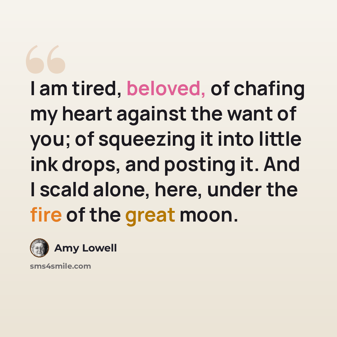 “I am tired, beloved, of chafing my heart against the want of you; of squeezing it into little ink drops, and posting it. And I scald alone, here, under the fire of the great moon.” quote by Amy Lowell