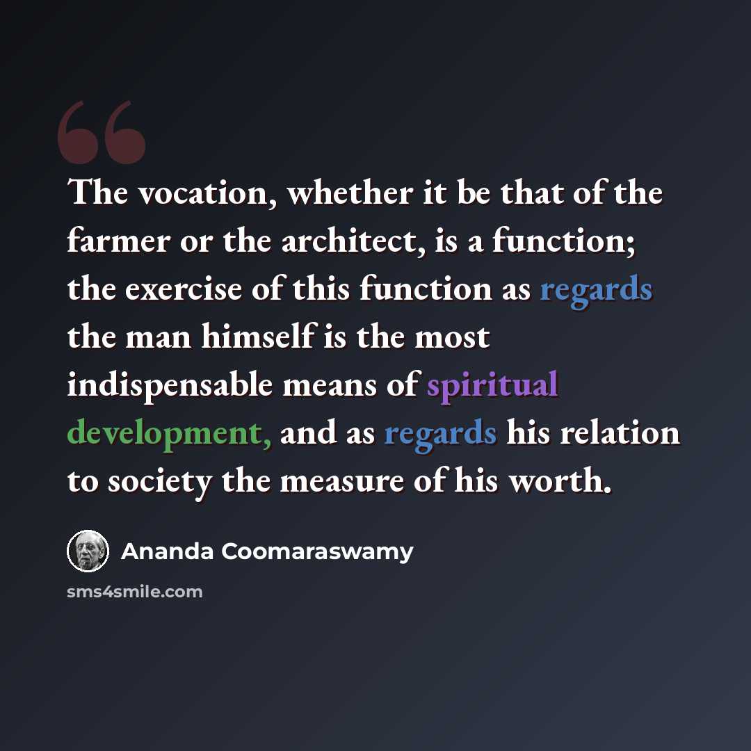 “The vocation, whether it be that of the farmer or the architect, is a function; the exercise of this function as regards the man himself is the most indispensable means of spiritual development, and as regards his relation to society the measure of his worth.” quote by Ananda Coomaraswamy