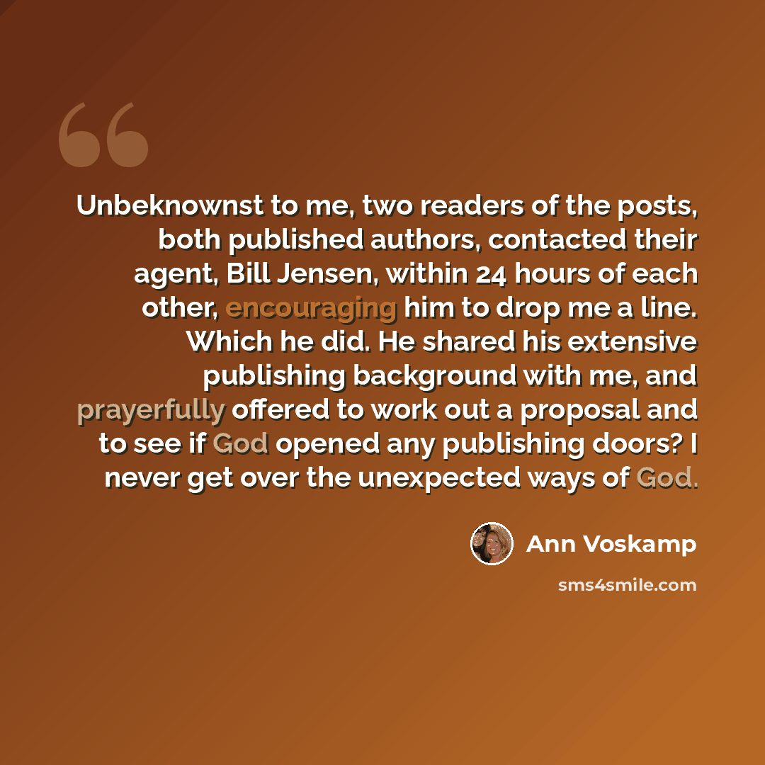 “Unbeknownst to me, two readers of the posts, both published authors, contacted their agent, Bill Jensen, within 24 hours of each other, encouraging him to drop me a line. Which he did. He shared his extensive publishing background with me, and prayerfully offered to work out a proposal and to see…” quote by Ann Voskamp