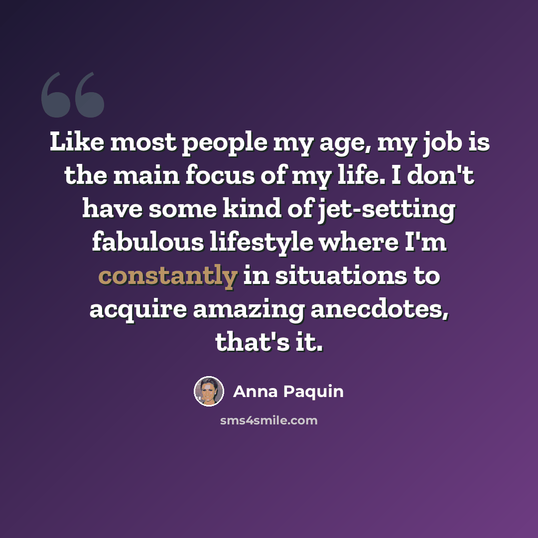 “Like most people my age, my job is the main focus of my life. I don't have some kind of jet-setting fabulous lifestyle where I'm constantly in situations to acquire amazing anecdotes, that's it.” quote by Anna Paquin