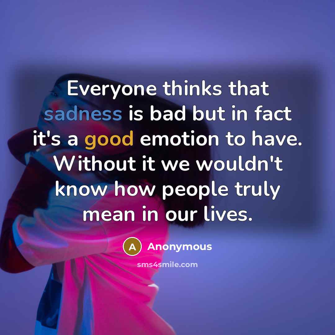 “Everyone thinks that sadness is bad but in fact it's a good emotion to have. Without it we wouldn't know how people truly mean in our lives.” quote by Anonymous