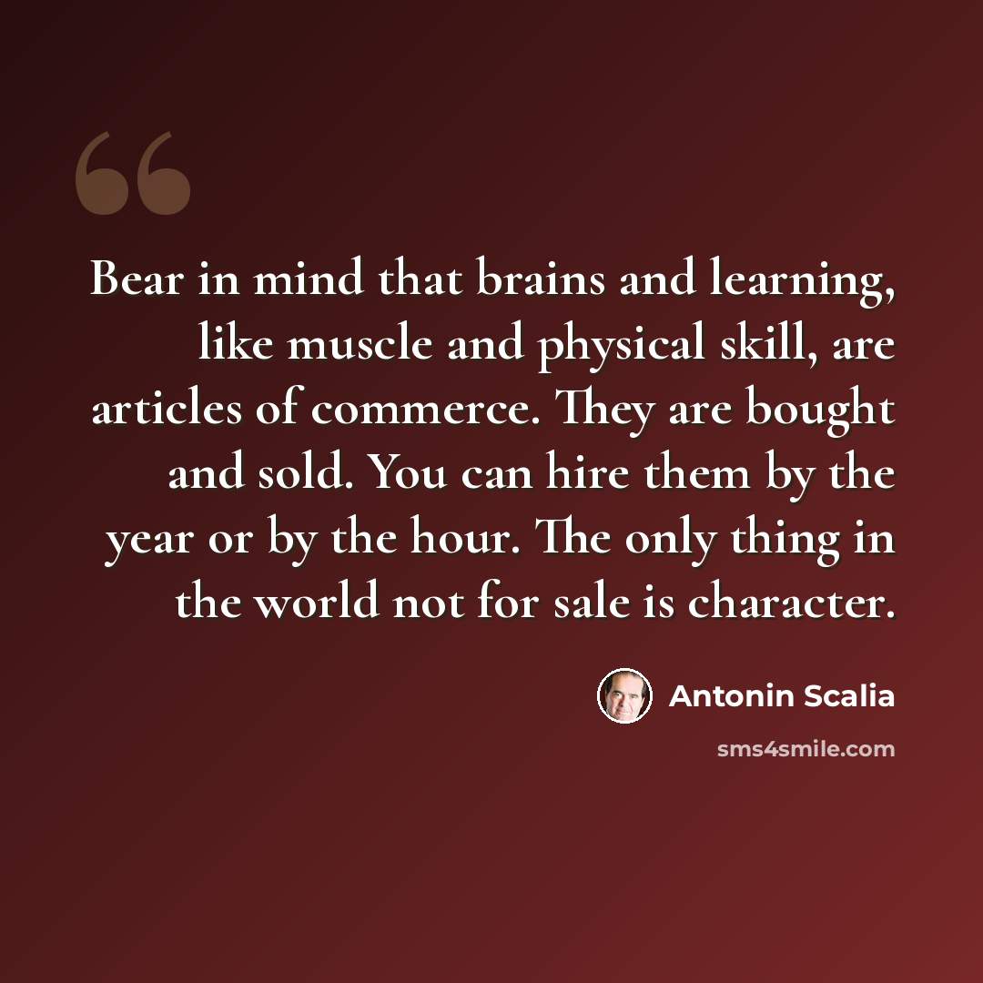 “Bear in mind that brains and learning, like muscle and physical skill, are articles of commerce. They are bought and sold. You can hire them by the year or by the hour. The only thing in the world not for sale is character.” quote by Antonin Scalia