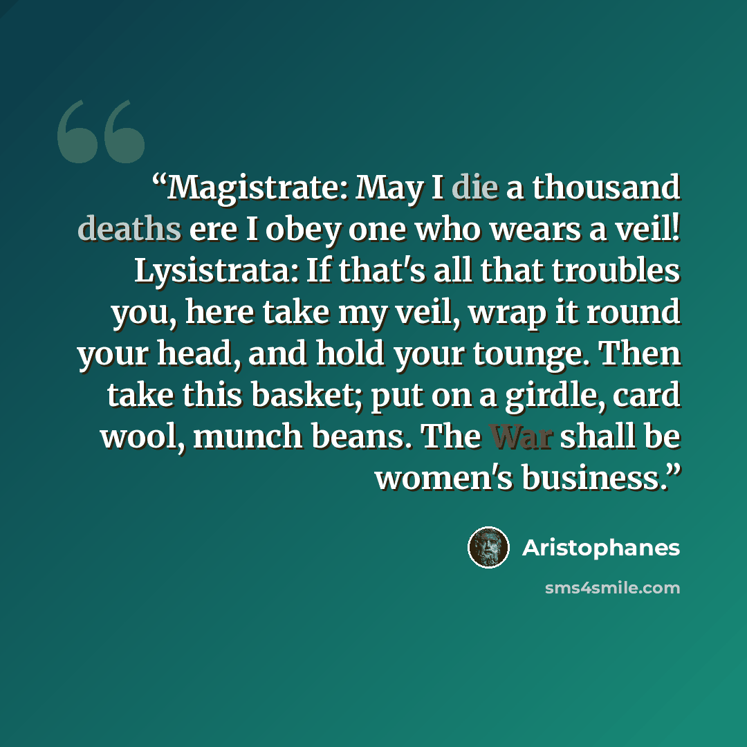“Magistrate: May I die a thousand deaths ere I obey one who wears a veil! Lysistrata: If that's all that troubles you, here take my veil, wrap it round your head, and hold your tounge. Then take this basket; put on a girdle, card wool, munch beans. The War shall be women's business.” quote by Aristophanes