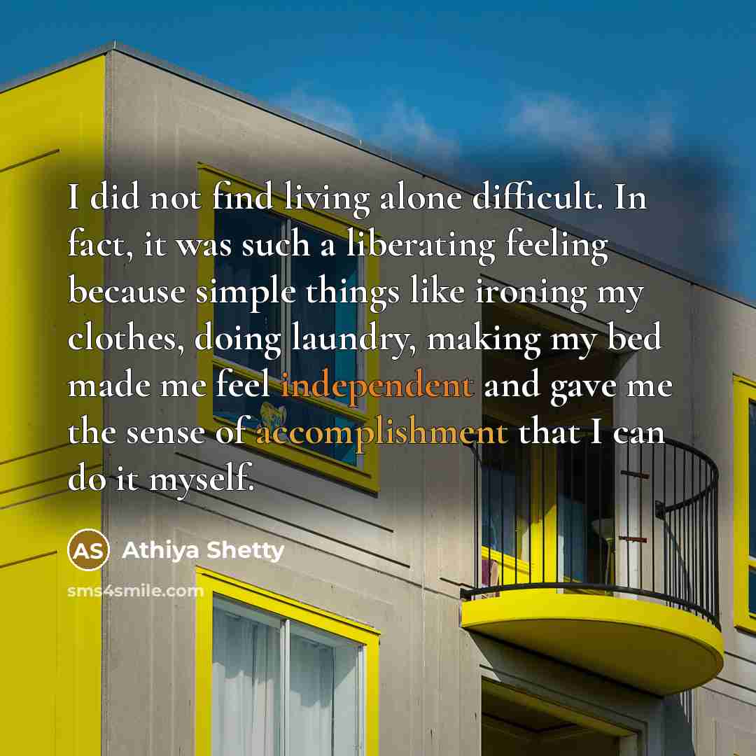 “I did not find living alone difficult. In fact, it was such a liberating feeling because simple things like ironing my clothes, doing laundry, making my bed made me feel independent and gave me the sense of accomplishment that I can do it myself.” quote by Athiya Shetty
