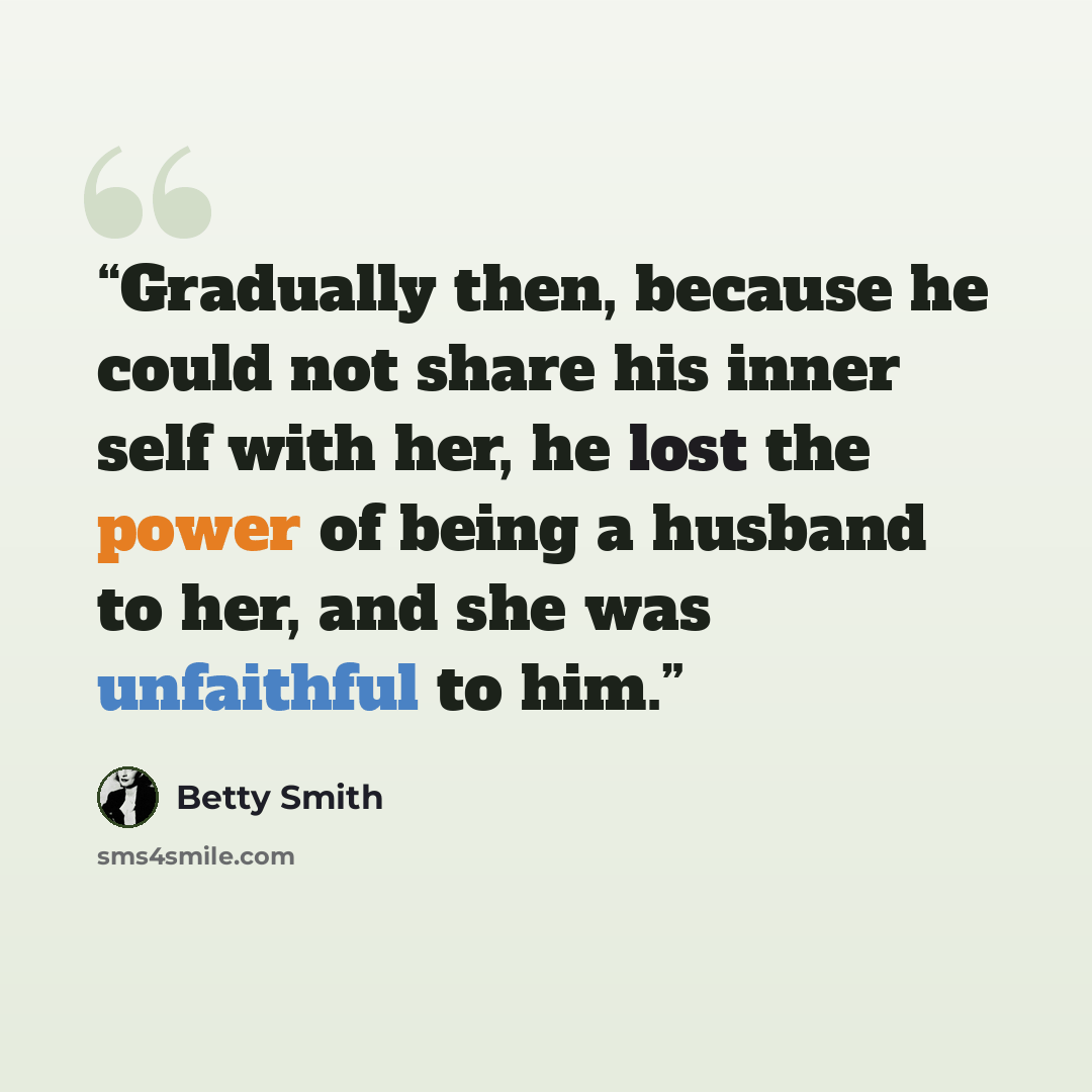 “Gradually then, because he could not share his inner self with her, he lost the power of being a husband to her, and she was unfaithful to him.” quote by Betty Smith