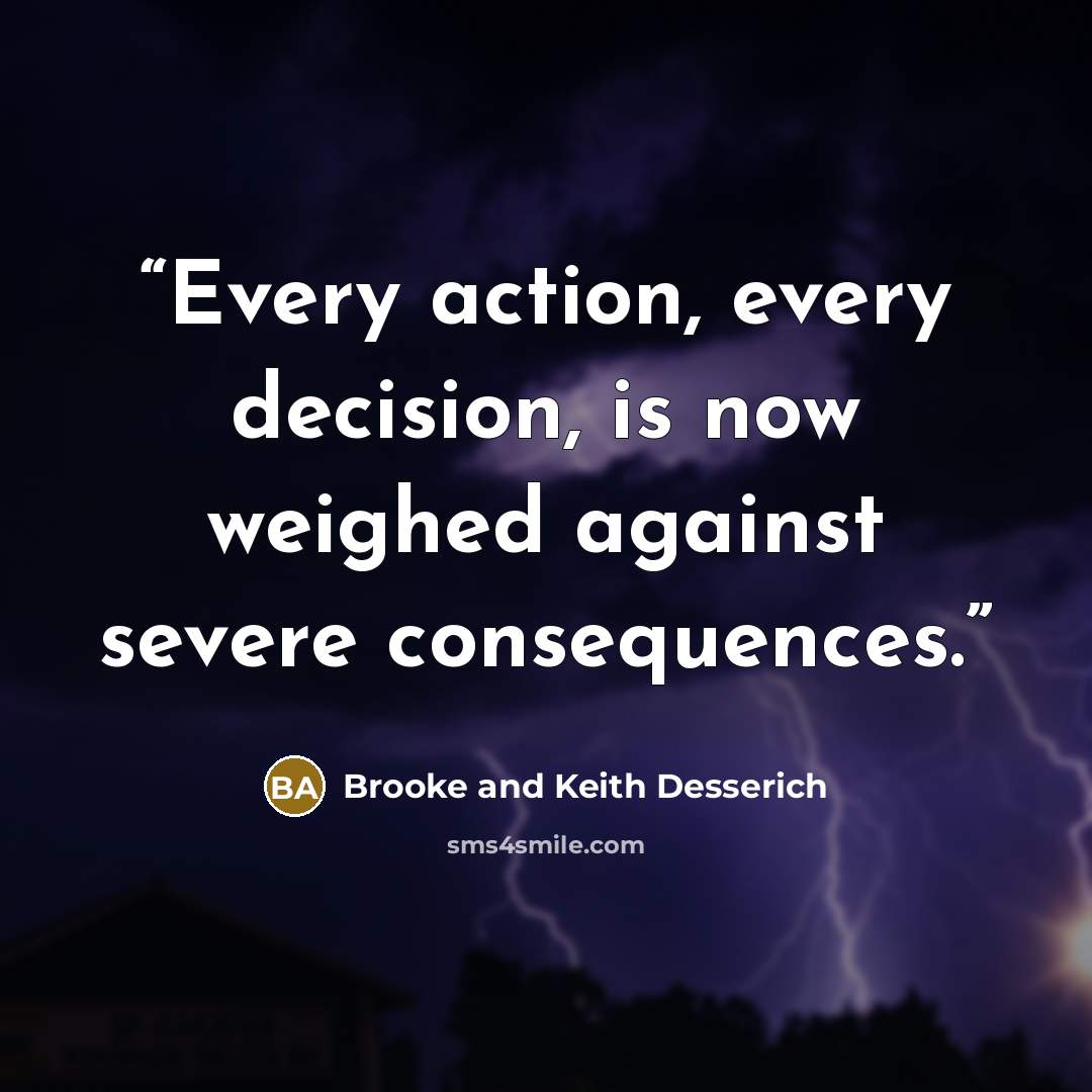 “Every action, every decision, is now weighed against severe consequences.” quote by Brooke and Keith Desserich