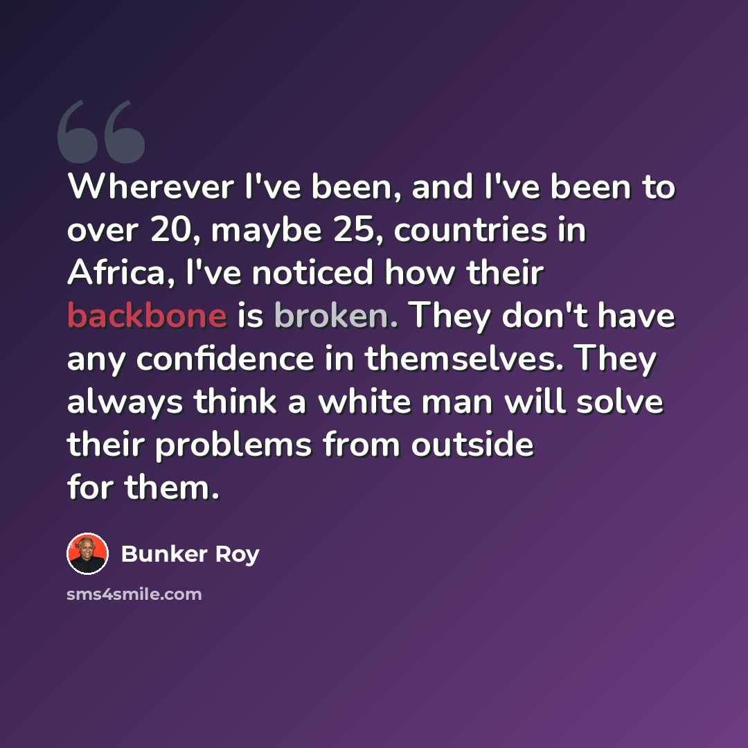 “Wherever I've been, and I've been to over 20, maybe 25, countries in Africa, I've noticed how their backbone is broken. They don't have any confidence in themselves. They always think a white man will solve their problems from outside for them.” quote by Bunker Roy