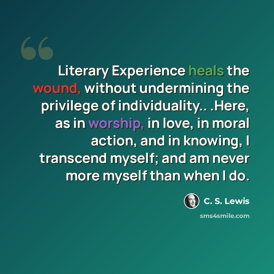 “Literary Experience heals the wound, without undermining the privilege of individuality.. .Here, as in worship, in love, in moral action, and in knowing, I transcend myself; and am never more myself than when I do.” quote by C. S. Lewis
