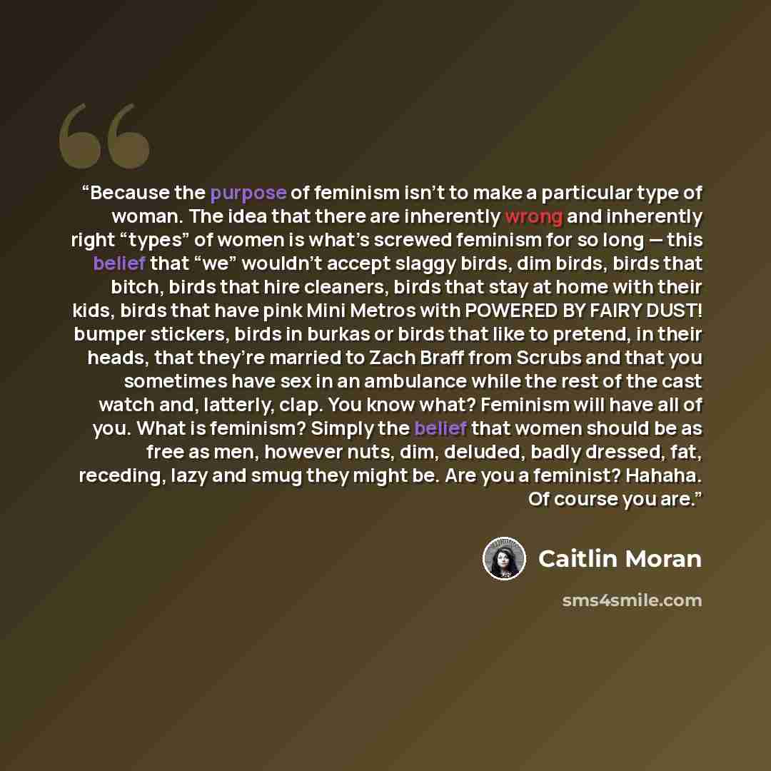 “Because the purpose of feminism isn’t to make a particular type of woman. The idea that there are inherently wrong and inherently right “types” of women is what’s screwed feminism for so long — this belief that “we” wouldn’t accept slaggy birds, dim birds, birds that bitch, birds that hire…” quote by Caitlin Moran