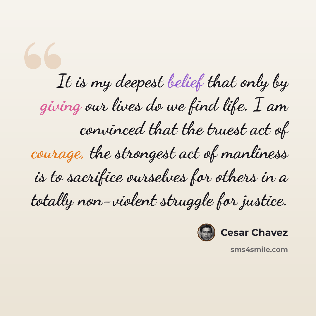 “It is my deepest belief that only by giving our lives do we find life. I am convinced that the truest act of courage, the strongest act of manliness is to sacrifice ourselves for others in a totally non-violent struggle for justice.” quote by Cesar Chavez