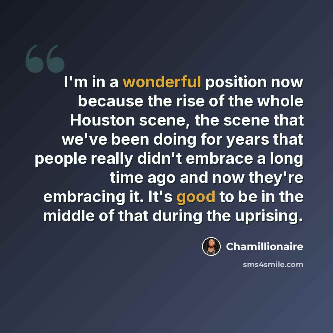 “I'm in a wonderful position now because the rise of the whole Houston scene, the scene that we've been doing for years that people really didn't embrace a long time ago and now they're embracing it. It's good to be in the middle of that during the uprising.” quote by Chamillionaire