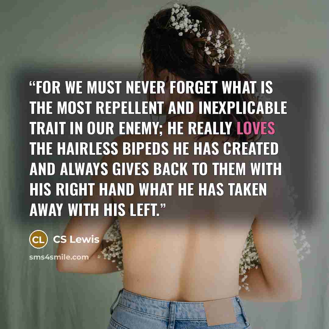 “For we must never forget what is the most repellent and inexplicable trait in our Enemy; He really loves the hairless bipeds He has created and always gives back to them with His right hand what He has taken away with His left.” quote by CS Lewis
